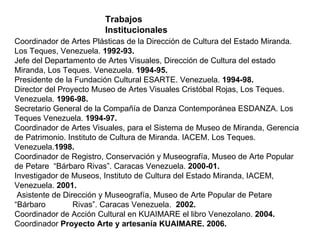 Coordinador de Artes Plásticas de la Dirección de Cultura del Estado Miranda. Los Teques, Venezuela.  1992-93. Jefe del Departamento de Artes Visuales, Dirección de Cultura del estado Miranda, Los Teques. Venezuela.  1994-95. Presidente de la Fundación Cultural ESARTE. Venezuela.  1994-98. Director del Proyecto Museo de Artes Visuales Cristóbal Rojas, Los Teques. Venezuela.  1996-98. Secretario General de la Compañía de Danza Contemporánea ESDANZA. Los Teques Venezuela.  1994-97. Coordinador de Artes Visuales, para el Sistema de Museo de Miranda, Gerencia de Patrimonio. Instituto de Cultura de Miranda. IACEM. Los Teques. Venezuela. 1998. Coordinador de Registro, Conservación y Museografía, Museo de Arte Popular  de Petare  “Bárbaro Rivas”. Caracas Venezuela.  2000-01. Investigador de Museos, Instituto de Cultura del Estado Miranda, IACEM, Venezuela.  2001. Asistente de Dirección y Museografía, Museo de Arte Popular de Petare “Bárbaro  Rivas”. Caracas Venezuela.  2002. Coordinador de Acción Cultural en KUAIMARE el libro Venezolano.  2004. Coordinador  Proyecto Arte y artesanía KUAIMARE. 2006. Trabajos Institucionales 