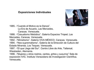 1985. -“Cuando el Motivo es la Danza”. La Era de Acuario, Las Mercedes,  Caracas. Venezuela.  1988. -“Casualismo Metódico”. Galería Espacios Triqeel, Las Mercedes, Caracas. Venezuela. 1992. -“Mimetismo”. Galería VIVA MÉXICO. Caracas. Venezuela. 1994. -“Neo-suprematismo”, Galería de la Dirección de Cultura del Estado Miranda, Los Teques. Venezuela. 1997. -“El que Llego del Sur”. Centro Libre de Arte, Tattersal, Wiesbaden, Alemania. 1998. -“Mujeres y otros rostros, cantos, gritos y susurros” Sala de exposición IVIC. Instituto Venezolano de Investigación Científica. Venezuela.  Exposiciones Individuales 