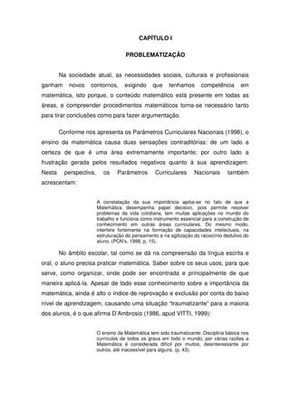 CAPÍTULO I

                                     PROBLEMATIZAÇÃO


        Na sociedade atual, as necessidades sociais, culturais e profissionais
ganham     novos    contornos,       exigindo     que    tenhamos      competência       em
matemática, isto porque, o conteúdo matemático está presente em todas as
áreas, e compreender procedimentos matemáticos torna-se necessário tanto
para tirar conclusões como para fazer argumentação.

        Conforme nos apresenta os Parâmetros Curriculares Nacionais (1998), o
ensino da matemática causa duas sensações contraditórias: de um lado a
certeza de que é uma área extremamente importante; por outro lado a
frustração gerada pelos resultados negativos quanto à sua aprendizagem.
Nesta     perspectiva,      os    Parâmetros       Curriculares     Nacionais      também
acrescentam:


                         A constatação da sua importância apóia-se no fato de que a
                         Matemática desempenha papel decisivo, pois permite resolver
                         problemas da vida cotidiana, tem muitas aplicações no mundo do
                         trabalho e funciona como instrumento essencial para a construção de
                         conhecimento em outras áreas curriculares. Do mesmo modo,
                         interfere fortemente na formação de capacidades intelectuais, na
                         estruturação do pensamento e na agilização do raciocínio dedutivo do
                         aluno. (PCN’s, 1998, p. 15).

        No âmbito escolar, tal como se dá na compreensão da língua escrita e
oral, o aluno precisa praticar matemática. Saber sobre os seus usos, para que
serve, como organizar, onde pode ser encontrada e principalmente de que
maneira aplicá-la. Apesar de todo esse conhecimento sobre a importância da
matemática, ainda é alto o índice de reprovação e exclusão por conta do baixo
nível de aprendizagem, causando uma situação “traumatizante” para a maioria
dos alunos, é o que afirma D’Ambrosio (1986, apud VITTI, 1999):


                         O ensino da Matemática tem sido traumatizante: Disciplina básica nos
                         currículos de todos os graus em todo o mundo, por várias razões a
                         Matemática é considerada difícil por muitos, desinteressante por
                         outros, até inacessível para alguns. (p. 43).
 