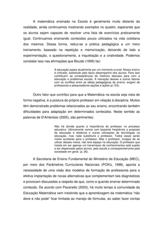 A matemática ensinada na Escola é geralmente muito distante da
realidade, ainda continuamos mostrando exemplos no quadro, esperando que
os alunos sejam capazes de resolver uma lista de exercícios praticamente
igual. Continuamos ensinando conteúdos pouco utilizados na vida cotidiana
dos mesmos. Dessa forma, reduz-se a prática pedagógica a um mero
treinamento, baseado na repetição e memorização, deixando de lado a
experimentação, o questionamento, a inquietação e a criatividade. Podemos
constatar isso nas afirmações que Bicudo (1999) faz:

                     A educação passa atualmente por um momento crucial. Nosso ensino
                     é criticado, sobretudo pelo baixo desempenho dos alunos. Para isso
                     contribuem as conseqüências do histórico descaso para com a
                     educação e problemas sociais. A interação desses e outros fatores
                     com os conflitos entre as idéias pedagógicas de ensino, exigem de
                     professores e pesquisadores opções e ações (p.153).


      Outro fator que contribui para que a Matemática na escola seja vista de
forma negativa, é a postura do próprio professor em relação à disciplina. Muitos
têm demonstrado problemas relacionados ao seu ensino, encontrando também
dificuldades para adaptação em determinados conteúdos. Neste sentido as
palavras de D’Ambrósio (2005), são pertinentes:

                     Não há dúvida quanto à importância do professor no processo
                     educativo. Ultimamente vemos com bastante freqüência a proposta
                     de educação à distância e outras utilizações de tecnologias na
                     educação, mas nada substituirá o professor. Todos esses serão
                     meios auxiliares para o professor. Mas o professor, incapaz de se
                     utilizar desses meios, não terá espaço na educação. O professor que
                     insiste em ser apenas um transmissor de conhecimentos está sujeito
                     a ser dispensado pelos alunos, pela escola e conseqüentemente pela
                     sociedade em geral. (p. 26).

      A Secretaria de Ensino Fundamental do Ministério da Educação (MEC),
por meio dos Parâmetros Curriculares Nacionais (PCN’s, 1998), aponta a
necessidade de uma visão dos modelos de formação de professores para a
efetiva implantação de novas alternativas que complementam tais diagnósticos
e provocam discussões a respeito de que, como e quando ensinar determinado
conteúdo. De acordo com Pavanello (2003), há muito tempo à comunidade da
Educação Matemática vem insistindo que a aprendizagem da matemática “não
deve e não pode” ficar limitada ao manejo de fórmulas, ao saber fazer contas
 