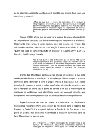 ou ao assimilar a resposta correta de uma questão, seu ensino deve estar sob
nova ótica quando diz:

                    ...Mais do que tudo o ensino da Matemática deve conduzir a
                    interpretação de enunciados, à criação de significados, à construção
                    de instrumentos para a resolução de problemas. Sua meta deve ser o
                    desenvolvimento do raciocínio lógico, da capacidade de abstrair,
                    generalizar, projetar, transcender o que é imediatamente sensível. (p.
                    16).


      Rabelo (2004), afirma que ao observar a postura de alguns alunos diante
de um problema, percebeu que eles não conseguiam interpretá-lo e analisá-lo.
Observando mais ainda, o autor deduziu que isso ocorria em virtude das
dificuldades sentidas pelos alunos com relação á leitura e na visão do autor,
“quem não sabe ler sente dificuldade em analisar”. (RABELO, 2004, p. 26). E
Carvalho (2005) reforça dizendo:

                    Não é raro ouvimos dos professores que os alunos não sabem
                    Interpretar problemas. Mas gostaria de propor uma reflexão: Como é
                    que o aluno vai interpretar os enunciados dos problemas se ele não
                    constrói enunciados? Como vai resolver problemas se exigem dele
                    sempre como resolução correta a aplicação da operação
                    matemática? (p. 14).


      Diante das dificuldades sentidas pelos alunos em entender o que está
sendo pedido durante a resolução de situações-problemas é que buscamos
caminhos para identificar o erro e propor meios à superação. Em nossa
investigação queremos inserir o saber significativo através de um estudo em
que a realidade do aluno seja o ponto de partida e em que a metodologia de
resolução de problemas, seja identificada como um possível caminho que
busque uma melhor compreensão dos enunciados das situações-problemas.


      Especificamente no que se refere à matemática, os Parâmetros
Curriculares Nacionais (PCN), que servem de referência para o trabalho das
Escolas da Rede Pública em geral, indicam a Resolução de Problemas como
ponto de partida das atividades matemáticas e discutem caminhos para se
fazer Matemática na sala de aula.


                    Em contrapartida à simples reprodução de procedimentos e ao
                    acúmulo de informações, educadores matemáticos apontam a
                    Resolução de Problemas como ponto de partida da atividade
 
