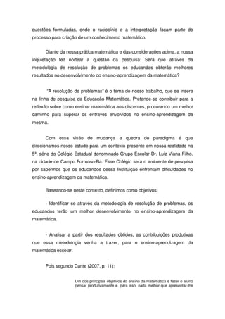 questões formuladas, onde o raciocínio e a interpretação façam parte do
processo para criação de um conhecimento matemático.


      Diante da nossa prática matemática e das considerações acima, a nossa
inquietação fez nortear a questão da pesquisa: Será que através da
metodologia de resolução de problemas os educandos obterão melhores
resultados no desenvolvimento do ensino-aprendizagem da matemática?


      “A resolução de problemas” é o tema do nosso trabalho, que se insere
na linha de pesquisa da Educação Matemática. Pretende-se contribuir para a
reflexão sobre como ensinar matemática aos discentes, procurando um melhor
caminho para superar os entraves envolvidos no ensino-aprendizagem da
mesma.


      Com essa visão de mudança e quebra de paradigma é que
direcionamos nosso estudo para um contexto presente em nossa realidade na
5ª. série do Colégio Estadual denominado Grupo Escolar Dr. Luiz Viana Filho,
na cidade de Campo Formoso-Ba. Esse Colégio será o ambiente de pesquisa
por sabermos que os educandos dessa Instituição enfrentam dificuldades no
ensino-aprendizagem da matemática.

      Baseando-se neste contexto, definimos como objetivos:

      - Identificar se através da metodologia de resolução de problemas, os
educandos terão um melhor desenvolvimento no ensino-aprendizagem da
matemática.


      - Analisar a partir dos resultados obtidos, as contribuições produtivas
que essa metodologia venha a trazer, para o ensino-aprendizagem da
matemática escolar.


      Pois segundo Dante (2007, p. 11):


                      Um dos principais objetivos do ensino da matemática é fazer o aluno
                      pensar produtivamente e, para isso, nada melhor que apresentar-lhe
 