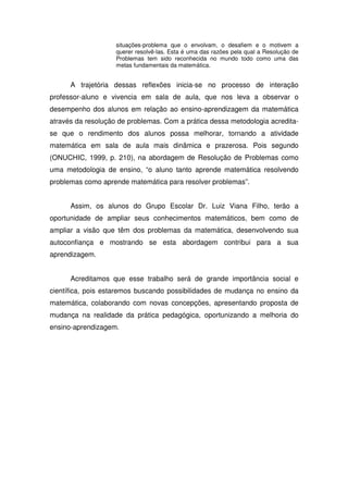 situações-problema que o envolvam, o desafiem e o motivem a
                    querer resolvê-las. Esta é uma das razões pela qual a Resolução de
                    Problemas tem sido reconhecida no mundo todo como uma das
                    metas fundamentais da matemática.


      A trajetória dessas reflexões inicia-se no processo de interação
professor-aluno e vivencia em sala de aula, que nos leva a observar o
desempenho dos alunos em relação ao ensino-aprendizagem da matemática
através da resolução de problemas. Com a prática dessa metodologia acredita-
se que o rendimento dos alunos possa melhorar, tornando a atividade
matemática em sala de aula mais dinâmica e prazerosa. Pois segundo
(ONUCHIC, 1999, p. 210), na abordagem de Resolução de Problemas como
uma metodologia de ensino, “o aluno tanto aprende matemática resolvendo
problemas como aprende matemática para resolver problemas”.


      Assim, os alunos do Grupo Escolar Dr. Luiz Viana Filho, terão a
oportunidade de ampliar seus conhecimentos matemáticos, bem como de
ampliar a visão que têm dos problemas da matemática, desenvolvendo sua
autoconfiança e mostrando se esta abordagem contribui para a sua
aprendizagem.


      Acreditamos que esse trabalho será de grande importância social e
científica, pois estaremos buscando possibilidades de mudança no ensino da
matemática, colaborando com novas concepções, apresentando proposta de
mudança na realidade da prática pedagógica, oportunizando a melhoria do
ensino-aprendizagem.
 