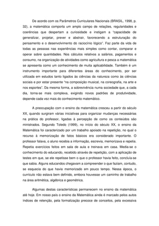 De acordo com os Parâmetros Curriculares Nacionais (BRASIL, 1998, p.
32), a matemática comporta um amplo campo de relações, regularidades e
coerências que despertam a curiosidade e instigam a “capacidade de
generalizar, projetar, prever e abstrair, favorecendo a estruturação do
pensamento e o desenvolvimento do raciocínio lógico”. Faz parte da vida de
todas as pessoas nas experiências mais simples como contar, comparar e
operar sobre quantidades. Nos cálculos relativos a salários, pagamentos e
consumo, na organização de atividades como agricultura e pesca a matemática
se apresenta como um conhecimento de muita aplicabilidade. Também é um
instrumento importante para diferentes áreas do conhecimento, por ser
utilizada em estudos tanto ligados às ciências da natureza como às ciências
sociais e por estar presente “na composição musical, na coreografia, na arte e
nos esportes”. Da mesma forma, a sobrevivência numa sociedade que, a cada
dia, torna-se mais complexa, exigindo novos padrões de produtividade,
depende cada vez mais do conhecimento matemático.

      A preocupação com o ensino da matemática cresceu a partir do século
XX, quando surgiram várias iniciativas para organizar mudanças necessárias
na prática do professor, ligadas à percepção de como os conteúdos são
ministrados. Segundo Toledo (1999), no início do século XX, o ensino da
Matemática foi caracterizado por um trabalho apoiado na repetição, no qual o
recurso à memorização de fatos básicos era considerado importante. O
professor falava, o aluno recebia a informação, escrevia, memorizava e repetia.
Repetia exercícios feitos em sala de aula e treinava em casa. Media-se o
conhecimento do educando, recebido através de repetição, com a aplicação de
testes em que, se ele repetisse bem o que o professor havia feito, concluía-se
que sabia. Alguns educandos chegavam a compreender o que faziam, contudo,
se esquecia do que havia memorizado em pouco tempo. Nessa época, o
currículo não estava bem definido, embora houvesse um caminho de trabalho
na área aritmética, algébrica e geométrica.

      Algumas destas características permanecem no ensino da matemática
até hoje. Em nosso país o ensino da Matemática ainda é marcado pelos autos
índices de retenção, pela formalização precoce de conceitos, pela excessiva
 