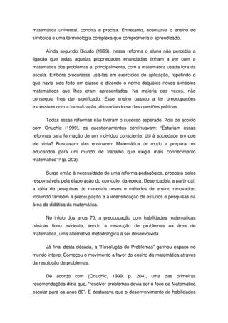matemática universal, concisa e precisa. Entretanto, acentuava o ensino de
símbolos e uma terminologia complexa que comprometia o aprendizado.

      Ainda segundo Bicudo (1999), nessa reforma o aluno não percebia a
ligação que todas aquelas propriedades enunciadas tinham a ver com a
matemática dos problemas e, principalmente, com a matemática usada fora da
escola. Embora procurasse usá-las em exercícios de aplicação, repetindo o
que havia sido feito em classe e dizendo o nome daqueles novos símbolos
matemáticos que lhes eram apresentados. Na maioria das vezes, não
conseguia lhes dar significado. Esse ensino passou a ter preocupações
excessivas com a formalização, distanciando-se das questões práticas.

      Todas essas reformas não tiveram o sucesso esperado. Pois de acordo
com Onuchic (1999), os questionamentos continuavam: “Estariam essas
reformas para formação de um indivíduo consciente, útil à sociedade em que
ele vivia? Buscavam elas ensinarem Matemática de modo a preparar os
educandos para um mundo de trabalho que exigia mais conhecimento
matemático”? (p. 203).

      Surge então à necessidade de uma reforma pedagógica, proposta pelos
responsáveis pela elaboração do currículo, da época. Desencadeia a partir daí,
a idéia de pesquisas de materiais novos e métodos de ensino renovados;
incluindo também a preocupação e a intensificação de estudos e pesquisas na
área da didática da matemática.

      No início dos anos 70, a preocupação com habilidades matemáticas
básicas ficou evidente, sendo a resolução de problemas na área de
matemática, uma alternativa metodológica a ser desenvolvida.

      Já final desta década, a “Resolução de Problemas” ganhou espaço no
mundo inteiro. Começou o movimento a favor do ensino da matemática através
da resolução de problemas.

      De acordo com (Onuchic, 1999, p. 204), uma das primeiras
recomendações dizia que, “resolver problemas devia ser o foco da Matemática
escolar para os anos 80”. E destacava que o desenvolvimento de habilidades
 