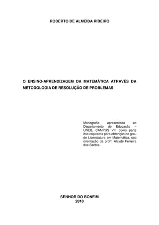 ROBERTO DE ALMEIDA RIBEIRO




O ENSINO-APRENDIZAGEM DA MATEMÁTICA ATRAVÉS DA
METODOLOGIA DE RESOLUÇÃO DE PROBLEMAS




                         Monografia       apresentada      ao
                         Departamento de Educação –
                         UNEB, CAMPUS VII, como parte
                         dos requisitos para obtenção do grau
                         de Licenciatura em Matemática, sob
                         orientação da profª. Alayde Ferreira
                         dos Santos.




               SENHOR DO BONFIM
                     2010
 