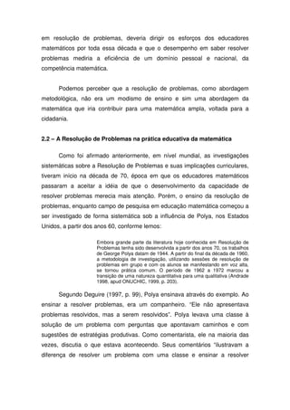 em resolução de problemas, deveria dirigir os esforços dos educadores
matemáticos por toda essa década e que o desempenho em saber resolver
problemas mediria a eficiência de um domínio pessoal e nacional, da
competência matemática.


      Podemos perceber que a resolução de problemas, como abordagem
metodológica, não era um modismo de ensino e sim uma abordagem da
matemática que iria contribuir para uma matemática ampla, voltada para a
cidadania.


2.2 – A Resolução de Problemas na prática educativa da matemática

      Como foi afirmado anteriormente, em nível mundial, as investigações
sistemáticas sobre a Resolução de Problemas e suas implicações curriculares,
tiveram início na década de 70, época em que os educadores matemáticos
passaram a aceitar a idéia de que o desenvolvimento da capacidade de
resolver problemas merecia mais atenção. Porém, o ensino da resolução de
problemas, enquanto campo de pesquisa em educação matemática começou a
ser investigado de forma sistemática sob a influência de Polya, nos Estados
Unidos, a partir dos anos 60, conforme lemos:

                    Embora grande parte da literatura hoje conhecida em Resolução de
                    Problemas tenha sido desenvolvida a partir dos anos 70, os trabalhos
                    de George Polya datam de 1944. A partir do final da década de 1960,
                    a metodologia de investigação, utilizando sessões de resolução de
                    problemas em grupo e com os alunos se manifestando em voz alta,
                    se tornou prática comum. O período de 1962 a 1972 marcou a
                    transição de uma natureza quantitativa para uma qualitativa (Andrade
                    1998, apud ONUCHIC, 1999, p. 203).

      Segundo Deguire (1997, p. 99), Polya ensinava através do exemplo. Ao
ensinar a resolver problemas, era um companheiro. “Ele não apresentava
problemas resolvidos, mas a serem resolvidos”. Polya levava uma classe à
solução de um problema com perguntas que apontavam caminhos e com
sugestões de estratégias produtivas. Como comentarista, ele na maioria das
vezes, discutia o que estava acontecendo. Seus comentários “ilustravam a
diferença de resolver um problema com uma classe e ensinar a resolver
 