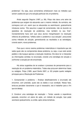 problemas”. Ou seja, seus comentários enfatizavam mais os métodos que
seriam usados do que uma solução particular de um problema.


      Ainda segundo Deguire (1997, p. 99), Polya não dava uma série de
problemas que exigiam do educando usar o mesmo método. Ao contrário, ele
começava com um, assim que os educandos os assimilavam, gradualmente
introduzia outros. “Ele assumia o papel de comentarista, não só durante os
episódios de     resolução   de   problemas, mas    também    no seu   final”.
Constantemente fazia com que seus alunos mergulhassem na resolução
reflexiva de problemas; “refletia sobre o problema e sua solução”, procurando
outros métodos de solução, generalizando os resultados e as estratégias,
criando assim, novos problemas.


      Para que o aluno resolva problemas matemáticos é importante que ele
saiba quais são os componentes desse problema, ou seja, o que está sendo
pedido e não busque apenas a resolução mecânica. Ele deve ler e interpretar
as informações contidas no enunciado, criando uma estratégia de solução e
confrontar a solução por ele encontrada.


      Há várias sugestões de se analisar o processo de pensamento para a
resolução de um problema matemático. Todas elas procuram determinar fases
ou estágios. Polya (1985, apud Dante 2007, p. 22) propõe quatro estágios
principais para a Resolução de Problemas:


1. Compreender o problema – Analisar detalhadamente o enunciado até
encontrar, com precisão, quais são os dados e sua condição. Nessa fase,
tenta-se perceber claramente o que é necessário, isto é trabalhar para o fim
que se deseja.


2. Construir uma estratégia de resolução – Tentar usando a experiência
passada, encontrar um plano de ação, um método de solução. Isso pode
acontecer gradualmente, ou então, após várias tentativas.
 