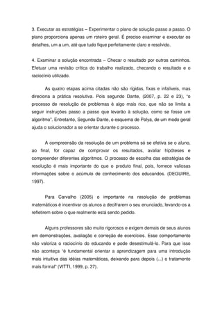 3. Executar as estratégias – Experimentar o plano de solução passo a passo. O
plano proporciona apenas um roteiro geral. É preciso examinar e executar os
detalhes, um a um, até que tudo fique perfeitamente claro e resolvido.


4. Examinar a solução encontrada – Checar o resultado por outros caminhos.
Efetuar uma revisão crítica do trabalho realizado, checando o resultado e o
raciocínio utilizado.

         As quatro etapas acima citadas não são rígidas, fixas e infalíveis, mas
direciona a prática resolutiva. Pois segundo Dante, (2007, p. 22 e 23), “o
processo de resolução de problemas é algo mais rico, que não se limita a
seguir instruções passo a passo que levarão à solução, como se fosse um
algoritmo”. Entretanto, Segundo Dante, o esquema de Polya, de um modo geral
ajuda o solucionador a se orientar durante o processo.


         A compreensão da resolução de um problema só se efetiva se o aluno,
ao final, for capaz de comprovar os resultados, avaliar hipóteses e
compreender diferentes algoritmos. O processo de escolha das estratégias de
resolução é mais importante do que o produto final, pois, fornece valiosas
informações sobre o acúmulo de conhecimento dos educandos. (DEGUIRE,
1997).


         Para Carvalho (2005) o importante na resolução de problemas
matemáticos é incentivar os alunos a decifrarem o seu enunciado, levando-os a
refletirem sobre o que realmente está sendo pedido.


         Alguns professores são muito rigorosos e exigem demais de seus alunos
em demonstrações, avaliação e correção de exercícios. Esse comportamento
não valoriza o raciocínio do educando e pode desestimulá-lo. Para que isso
não aconteça “é fundamental orientar a aprendizagem para uma introdução
mais intuitiva das idéias matemáticas, deixando para depois (...) o tratamento
mais formal” (VITTI, 1999, p. 37).
 