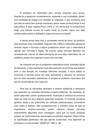 O professor de matemática deve sempre incentivar seus alunos,
levando-os a questionar constantemente, aguçando a sua curiosidade, dando-
lhes condições de chegar com exatidão às respostas, o que contribuirá para
que eles se saiam bem quando precisarem aplicar esses conhecimentos à sua
vida prática. A esse respeito Freire (1979, p. 27) afirma que “o conhecimento
exige uma posição curiosa do sujeito frente ao mundo, requer sua ação
transformadora sobre a realidade e exige uma busca constante”.


      A escola jamais deve inibir a curiosidade natural do aluno, ao contrário,
deve estimular essa curiosidade. Segundo Vitti (1999) a matemática apresenta
diversas regras e fórmulas e alguns professores acham que a matemática é
apenas isso: fórmulas e regras. No entanto, essas fórmulas deveriam ser
conseqüências naturais do desenvolvimento de uma idéia matemática, de um
problema, porque ela é apenas o resumo de uma idéia.


      No momento em que os problemas matemáticos forem colocados diante
do educando, o mais importante é que eles procurem os caminhos que possam
levar a uma solução. Ao investigar diferentes soluções, o aluno estará se
motivando e sentindo prazer por estar aprendendo a descobrir os caminhos
que lhe trará resultados satisfatórios. A solução do problema matemático tem
que ser encontrada por ele e para ele.


      Para que os educandos aprendam a resolver problemas é necessário
que assimilem os conceitos referentes a esses problemas. Os conceitos, ao
serem adquiridos, sofrem, gradativamente, mudanças; o indivíduo se concentra
cada vez mais em seus atributos essenciais evidentes. O conteúdo conceitual
genérico tende a ser preenchido por atributos particularizados, tornando-se
mais amplo e abstrato. Não necessariamente, o indivíduo deixa de lado as
experiências   empírico-concretas,       porém   utiliza-se   desses   conceitos
anteriormente adquiridos como ancoragem, “para que os novos conceitos
possam ser pertinentemente relacionados na estrutura cognitiva. Dessa forma,
os significados posteriores não são apenas construídos, mas absorvem os
primeiros e os mais simples” (BARALDI, 1999, p. 49).
 