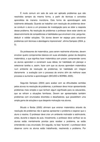 È muito comum em sala de aula ser aplicado problemas que são
resolvidos sempre da mesma forma, a partir de técnicas e conceitos
aprendidos de maneira monótona. Esta forma de aprendizagem está
totalmente defasada. Quando se trabalhar com resolução de problemas deve-
se conduzir o aluno a um processo de investigação para se obter a resposta
desse problema. Na resolução de problemas o professor deve estar atento ao
desenvolvimento de competências e habilidades que envolvam criar, perguntar,
deduzir e validar soluções. “Os alunos devem ter espaço para solucionar
problemas com técnicas e abordagens imprevisíveis”, afirma Sampaio (2004, p.
5).


      Os professores de matemática, para serem realmente eficientes, devem
envolver quatro componentes básicos em suas atividades: gostar da disciplina
matemática, o que significa fazer matemática com prazer; compreender como
os alunos aprendem e constroem suas idéias; ter habilidade em planejar e
selecionar tarefas e, assim, fazer com que os alunos aprendam matemática
num ambiente de resolução de problemas; ter habilidade em integrar
diariamente a avaliação com o processo de ensino afim de melhorar esse
processo e aumentar a aprendizagem (BICUDO e BORBA, 2005).


      Segundo Sampaio (2004) para acabar com as dificuldades sentidas
pelos alunos na resolução de problemas, o professor deve iniciar apresentando
problemas mais simples e que tenham algum significado para os educandos,
que se refiram a situações familiares. Devem ser apresentados também
problemas com enunciados divertidos e desafiadores, que possibilitem uma
ampla gama de soluções e que desperte motivação nos alunos.


      Bicudo e Borba (2005) afirmam que ensinar matemática através da
resolução de problemas não é apenas apresentar o problema e esperar que o
aluno o resolva. O professor deve criar um ambiente motivador e estimulante,
antes, durante e depois da aula. Inicialmente, o professor deve verificar se os
alunos estão mentalmente prontos para receber o problema, se estão
entendendo o seu enunciado. Em seguida, na fase “durante”, o professor deve
observar como os alunos estão trabalhando, resolvendo o problema. Por
 
