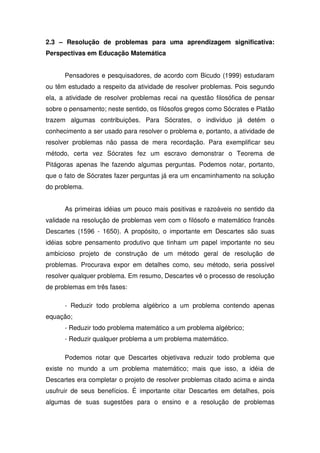2.3 – Resolução de problemas para uma aprendizagem significativa:
Perspectivas em Educação Matemática


      Pensadores e pesquisadores, de acordo com Bicudo (1999) estudaram
ou têm estudado a respeito da atividade de resolver problemas. Pois segundo
ela, a atividade de resolver problemas recai na questão filosófica de pensar
sobre o pensamento; neste sentido, os filósofos gregos como Sócrates e Platão
trazem algumas contribuições. Para Sócrates, o indivíduo já detém o
conhecimento a ser usado para resolver o problema e, portanto, a atividade de
resolver problemas não passa de mera recordação. Para exemplificar seu
método, certa vez Sócrates fez um escravo demonstrar o Teorema de
Pitágoras apenas lhe fazendo algumas perguntas. Podemos notar, portanto,
que o fato de Sócrates fazer perguntas já era um encaminhamento na solução
do problema.


      As primeiras idéias um pouco mais positivas e razoáveis no sentido da
validade na resolução de problemas vem com o filósofo e matemático francês
Descartes (1596 - 1650). A propósito, o importante em Descartes são suas
idéias sobre pensamento produtivo que tinham um papel importante no seu
ambicioso projeto de construção de um método geral de resolução de
problemas. Procurava expor em detalhes como, seu método, seria possível
resolver qualquer problema. Em resumo, Descartes vê o processo de resolução
de problemas em três fases:

      - Reduzir todo problema algébrico a um problema contendo apenas
equação;
      - Reduzir todo problema matemático a um problema algébrico;
      - Reduzir qualquer problema a um problema matemático.

      Podemos notar que Descartes objetivava reduzir todo problema que
existe no mundo a um problema matemático; mais que isso, a idéia de
Descartes era completar o projeto de resolver problemas citado acima e ainda
usufruir de seus benefícios. É importante citar Descartes em detalhes, pois
algumas de suas sugestões para o ensino e a resolução de problemas
 