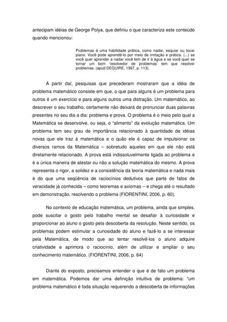 antecipam idéias de George Polya, que definiu o que caracteriza este conteúdo
quando mencionou:

                     Problemas é uma habilidade prática, como nadar, esquiar ou tocar
                     piano: Você pode aprendê-lo por meio de imitação e prática. (...) se
                     você quer aprender a nadar você tem de ir à água e se você quer se
                     tornar um bom ‘resolvedor de problemas’ tem que resolver
                     problemas. (apud DEGUIRE, 1997, p. 113).



      A partir daí, pesquisas que precederam mostraram que a idéia de
problema matemático consiste em que, o que para alguns é um problema para
outros é um exercício e para alguns outros uma distração. Um matemático, ao
descrever o seu trabalho, certamente não deixará de pronunciar duas palavras
presentes no seu dia a dia: problema e prova. O problema é o meio pelo qual a
Matemática se desenvolve, ou seja, o “alimento” da evolução matemática. Um
problema tem seu grau de importância relacionado à quantidade de idéias
novas que ele traz à matemática e o quão ele é capaz de impulsionar os
diversos ramos da Matemática – sobretudo aqueles em que ele não está
diretamente relacionado. A prova está indissoluvelmente ligada ao problema e
é a única maneira de atestar ou não a solução matemática do mesmo. A prova
representa o rigor, a solidez e a consistência da teoria matemática e nada mais
é do que uma seqüência de raciocínios dedutivos que parte de fatos de
veracidade já conhecida – como teoremas e axiomas – e chega até o resultado
em demonstração, resolvendo o problema (FIORENTINI, 2006, p. 60).

      No contexto de educação matemática, um problema, ainda que simples,
pode suscitar o gosto pelo trabalho mental se desafiar à curiosidade e
proporcionar ao aluno o gosto pela descoberta da resolução. Neste sentido, os
problemas podem estimular a curiosidade do aluno e fazê-lo a se interessar
pela Matemática, de modo que ao tentar resolvê-los o aluno adquire
criatividade e aprimora o raciocínio, além de utilizar e ampliar o seu
conhecimento matemático. (FIORENTINI, 2006, p. 64)


      Diante do exposto, precisamos entender o que é de fato um problema
em matemática. Podemos dar uma definição intuitiva de problema: “um
problema matemático é toda situação requerendo a descoberta de informações
 