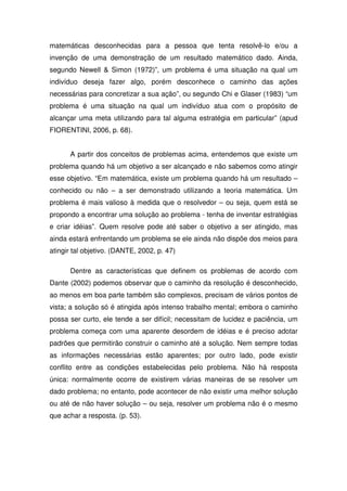 matemáticas desconhecidas para a pessoa que tenta resolvê-lo e/ou a
invenção de uma demonstração de um resultado matemático dado. Ainda,
segundo Newell & Simon (1972)”, um problema é uma situação na qual um
indivíduo deseja fazer algo, porém desconhece o caminho das ações
necessárias para concretizar a sua ação”, ou segundo Chi e Glaser (1983) “um
problema é uma situação na qual um indivíduo atua com o propósito de
alcançar uma meta utilizando para tal alguma estratégia em particular” (apud
FIORENTINI, 2006, p. 68).


      A partir dos conceitos de problemas acima, entendemos que existe um
problema quando há um objetivo a ser alcançado e não sabemos como atingir
esse objetivo. “Em matemática, existe um problema quando há um resultado –
conhecido ou não – a ser demonstrado utilizando a teoria matemática. Um
problema é mais valioso à medida que o resolvedor – ou seja, quem está se
propondo a encontrar uma solução ao problema - tenha de inventar estratégias
e criar idéias”. Quem resolve pode até saber o objetivo a ser atingido, mas
ainda estará enfrentando um problema se ele ainda não dispõe dos meios para
atingir tal objetivo. (DANTE, 2002, p. 47)

      Dentre as características que definem os problemas de acordo com
Dante (2002) podemos observar que o caminho da resolução é desconhecido,
ao menos em boa parte também são complexos, precisam de vários pontos de
vista; a solução só é atingida após intenso trabalho mental; embora o caminho
possa ser curto, ele tende a ser difícil; necessitam de lucidez e paciência, um
problema começa com uma aparente desordem de idéias e é preciso adotar
padrões que permitirão construir o caminho até a solução. Nem sempre todas
as informações necessárias estão aparentes; por outro lado, pode existir
conflito entre as condições estabelecidas pelo problema. Não há resposta
única: normalmente ocorre de existirem várias maneiras de se resolver um
dado problema; no entanto, pode acontecer de não existir uma melhor solução
ou até de não haver solução – ou seja, resolver um problema não é o mesmo
que achar a resposta. (p. 53).
 
