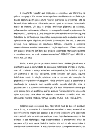 É importante ressaltar que problemas e exercícios são diferentes na
prática pedagógica. Por muitas vezes o professor de Matemática da Educação
Básica costuma pedir para o aluno resolver exercícios ou problemas - até os
livros didáticos induzem a utilizar esta palavra - para aprender um determinado
tópico da matéria. Ou seja, é preciso diferenciar problema de exercício,
palavras estas muitas vezes utilizadas como equivalentes pelos professores de
Matemática. O exercício é uma atividade de adestramento no uso de alguma
habilidade ou conhecimento matemático já conhecido pelo resolvedor, como a
aplicação de algum algoritmo ou fórmula já conhecida. Ou seja, o exercício
envolve mera aplicação de resultados teóricos, enquanto o problema
necessariamente envolve invenção e/ou criação significativa. "É bom trabalhar
em qualquer problema com tanto que ele gere Matemática interessante durante
o caminho mesmo se o não resolvermos no final" (MALONE apud KRULIK e
REIS, 1997, p. 289).

      Assim, a resolução de problemas constitui uma metodologia eficiente e
significativa para a comunidade da educação matemática em todo o mundo,
que, não obstante, o esforço visível em muitas publicações de definir o que é
um problema e de criar categorias, ainda subsiste, por vezes, alguma
indefinição quanto à relação existente entre o processo de resolução de
problemas e o processo investigativo. Polya procurou ajudar a descortinar o
significado de problema, num sentido amplo, fazendo distinção entre o
problema em si e o processo de resolução. Em seus fundamentos afirma que
uma pessoa tem um problema quando procura "conscientemente uma certa
ação apropriada para obter um objetivo claramente concebido mas não
atingível de maneira imediata." ( Polya apud KRULIK e REIS, 1997, p. 270).



      Trazendo para os nossos dias, hoje talvez mais do que em qualquer
outra época, a educação é universalmente reconhecida como essencial ao
desenvolvimento integral das pessoas e da própria sociedade. Uma sociedade
como a atual, cada vez mais permeada por novas descobertas nos campos das
ciências e das tecnologias, logo disponibilizadas a praticamente todas as
pessoas, exige uma nova dinâmica relativa aos modos de transmissão e
aquisição de conhecimentos. A adequação de novas concepções do ensino do
 