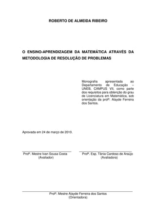 ROBERTO DE ALMEIDA RIBEIRO




O ENSINO-APRENDIZAGEM DA MATEMÁTICA ATRAVÉS DA
METODOLOGIA DE RESOLUÇÃO DE PROBLEMAS




                                    Monografia       apresentada      ao
                                    Departamento de Educação –
                                    UNEB, CAMPUS VII, como parte
                                    dos requisitos para obtenção do grau
                                    de Licenciatura em Matemática, sob
                                    orientação da profª. Alayde Ferreira
                                    dos Santos.




Aprovada em 24 de março de 2010.




____________________________       ______________________________
Profº. Mestre Ivan Sousa Costa       Profª. Esp. Tânia Cardoso de Araújo
           (Avaliador)                             (Avaliadora)




_______________________________________________________________
               Profª. Mestre Alayde Ferreira dos Santos
                             (Orientadora)
 