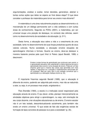argumentações, analisar e avaliar, tomar decisões, generalizar, abstrair e
tantas outras ações que deles se espera ao final dessa etapa? O que deve
conceber o professor de matemática para tornar seu ensino mais eficiente?

      A matemática é uma área naturalmente propicia ao desenvolvimento e à
manutenção de um diálogo permanente com a vida cotidiana e com outras
áreas do conhecimento. Segundo os PCN’s (2001), a matemática, por ser
universal ocupa uma posição de destaque, no contexto das ciências, assim
como no desenvolvimento da sociedade e da educação. (p. 211).

      Desta forma, a educação atua sobre a vida e o crescimento de uma
sociedade, tanto no desenvolvimento de suas forças produtivas quanto de seus
valores culturais. Numa sociedade, a educação envolve situações de
aprendizagens informais e formais. Quanto ao ensino, deve-se destacar a
maneira bastante precisa pela qual Hirst & Peters (apud Baraldi, 1999) o
descrevem:

                    Existem muitas formas de aprendizado que continuam sem ensino, e
                    o aprendizado educativo não subentende o critério adicional de que o
                    aprendizado deva ocorrer numa situação de ensino. Pode ser um fato
                    empírico geral que a maioria das coisas seja aprendida com mais
                    rapidez e segurança se a situação é explicitamente estruturada por
                    um professor. Mas por certo não é uma verdade conceitual que o
                    aprendizado ou a educação implique ensino (p. 34).



      É importante frisarmos segundo Baraldi (1999), que a educação é
diferente de ensino, podendo ser adquirida pelo ensino, mas não se reduzindo
a este, ou seja, é um processo mais amplo, englobando-o.

      Para Brandão (1994), a escola é a instituição social responsável pela
educação através do ensino. É seu dever, então, planejar intencionalmente as
atividades objetivas para atingir a aprendizagem, ou seja, sob orientação de
seu corpo docente, criar situações educacionais ou de ensino. O ensino escolar
não é um fato isolado, descontextualizando socialmente, pois também não
existe um ensino universal. “O que existe de fato são exigências sociais de
formação de tipos concretos de pessoas na e para a sociedade” (p. 35).
 