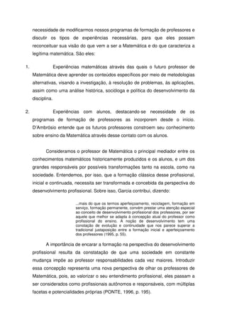 necessidade de modificarmos nossos programas de formação de professores e
     discutir os tipos de experiências necessárias, para que eles possam
     reconceituar sua visão do que vem a ser a Matemática e do que caracteriza a
     legítima matemática. São eles:

1.                 Experiências matemáticas através das quais o futuro professor de
     Matemática deve aprender os conteúdos específicos por meio de metodologias
     alternativas, visando a investigação, à resolução de problemas, às aplicações,
     assim como uma análise histórica, socióloga e política do desenvolvimento da
     disciplina.

2.                 Experiências com alunos, destacando-se necessidade de os
     programas de formação de professores as incorporem desde o início.
     D’Ambrósio entende que os futuros professores constroem seu conhecimento
     sobre ensino da Matemática através desse contato com os alunos.


            Consideramos o professor de Matemática o principal mediador entre os
     conhecimentos matemáticos historicamente produzidos e os alunos, e um dos
     grandes responsáveis por possíveis transformações tanto na escola, como na
     sociedade. Entendemos, por isso, que a formação clássica desse profissional,
     inicial e continuada, necessita ser transformada e concebida da perspectiva do
     desenvolvimento profissional. Sobre isso, Garcia contribui, dizendo:

                             ...mais do que os termos aperfeiçoamento, reciclagem, formação em
                             serviço, formação permanente, convém prestar uma atenção especial
                             ao conceito de desenvolvimento profissional dos professores, por ser
                             aquele que melhor se adapta à concepção atual do professor como
                             profissional do ensino. A noção de desenvolvimento tem uma
                             conotação de evolução e continuidade que nos parece superar a
                             tradicional justaposição entre a formação inicial e aperfeiçoamento
                             dos professores (1995, p. 55).

            A importância de encarar a formação na perspectiva do desenvolvimento
     profissional resulta da constatação de que uma sociedade em constante
     mudança impõe ao professor responsabilidades cada vez maiores. Introduzir
     essa concepção representa uma nova perspectiva de olhar os professores de
     Matemática, pois, ao valorizar o seu entendimento profissional, eles passam a
     ser considerados como profissionais autônomos e responsáveis, com múltiplas
     facetas e potencialidades próprias (PONTE, 1996, p. 195).
 