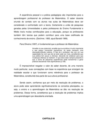 A experiência pessoal e a prática pedagógica são importantes para a
aprendizagem profissional do professor de Matemática. O saber docente
oriundo do contato com os alunos nas aulas de Matemáticas deve ser
considerado e confrontado com a teoria. Certamente a união de pesquisas
geradas pelas Universidades e pelos professores do Ensino Fundamental e
Médio traria muitas contribuições para a educação, porque os professores
também têm teorias que podem contribuir para uma base codificada de
conhecimento de ensino. (Zeichner, 1993, apud Baraldi 1999).

      Para Oliveira (1997), é fundamental que o professor de Matemática:

                     Acredite no seu potencial, acredite que sua prática é muito importante
                     e que possui momentos riquíssimos, os quais merecem uma
                     discussão/reflexão coletiva. O fato de o professor não crer em sua
                     capacidade faz com que ele se isole cada vez mais, acreditando que
                     sua prática tem pouco a oferecer, deixando de colaborar para que
                     mudanças efetivas se realizem. O que deve estar sempre presente é
                     que a soma de pequenas experiências pode transformar e gerar
                     práticas educativas mais significativas (p.108).

      É imprescindível resgatar o valor do saber docente, de uma maneira
muito particular, suas concepções com base na experiência que emergem da
realidade escolar e que funcionam como referência para o professor de
Matemática, constituindo boa parte de sua cultura profissional.


      Sendo assim, confiamos que por meio da resolução de problemas, o
aluno pode estar aprendendo significativamente os conceitos planejados, ou
seja, o ensino e a aprendizagem da Matemática se dão via resolução de
problemas. Dessa forma, acreditamos que a resolução de problemas implica
uma aprendizagem por descoberta orientada.




                                  CAPÍTULO III
 