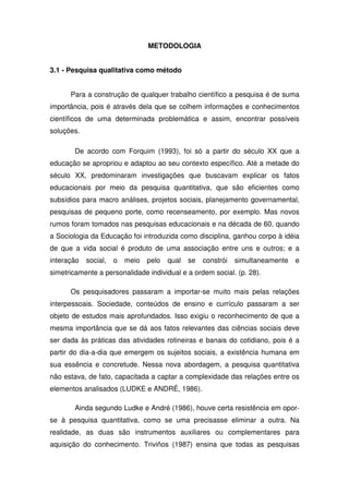 METODOLOGIA


3.1 - Pesquisa qualitativa como método


      Para a construção de qualquer trabalho científico a pesquisa é de suma
importância, pois é através dela que se colhem informações e conhecimentos
científicos de uma determinada problemática e assim, encontrar possíveis
soluções.

        De acordo com Forquim (1993), foi só a partir do século XX que a
educação se apropriou e adaptou ao seu contexto específico. Até a metade do
século XX, predominaram investigações que buscavam explicar os fatos
educacionais por meio da pesquisa quantitativa, que são eficientes como
subsídios para macro análises, projetos sociais, planejamento governamental,
pesquisas de pequeno porte, como recenseamento, por exemplo. Mas novos
rumos foram tomados nas pesquisas educacionais e na década de 60, quando
a Sociologia da Educação foi introduzida como disciplina, ganhou corpo à idéia
de que a vida social é produto de uma associação entre uns e outros; e a
interação   social,   o   meio   pelo   qual   se   constrói   simultaneamente   e
simetricamente a personalidade individual e a ordem social. (p. 28).

      Os pesquisadores passaram a importar-se muito mais pelas relações
interpessoais. Sociedade, conteúdos de ensino e currículo passaram a ser
objeto de estudos mais aprofundados. Isso exigiu o reconhecimento de que a
mesma importância que se dá aos fatos relevantes das ciências sociais deve
ser dada às práticas das atividades rotineiras e banais do cotidiano, pois é a
partir do dia-a-dia que emergem os sujeitos sociais, a existência humana em
sua essência e concretude. Nessa nova abordagem, a pesquisa quantitativa
não estava, de fato, capacitada a captar a complexidade das relações entre os
elementos analisados (LUDKE e ANDRÉ, 1986).

        Ainda segundo Ludke e André (1986), houve certa resistência em opor-
se à pesquisa quantitativa, como se uma precisasse eliminar a outra. Na
realidade, as duas são instrumentos auxiliares ou complementares para
aquisição do conhecimento. Triviños (1987) ensina que todas as pesquisas
 