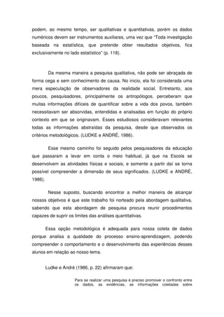 podem, ao mesmo tempo, ser qualitativas e quantitativas, porém os dados
numéricos devem ser instrumentos auxiliares, uma vez que “Toda investigação
baseada na estatística, que pretende obter resultados objetivos, fica
exclusivamente no lado estatístico” (p. 118).



          Da mesma maneira a pesquisa qualitativa, não pode ser abraçada de
forma cega e sem conhecimento de causa. No inicio, ela foi considerada uma
mera especulação de observadores da realidade social. Entretanto, aos
poucos, pesquisadores, principalmente os antropólogos, perceberam que
muitas informações difíceis de quantificar sobre a vida dos povos, também
necessitavam ser absorvidas, entendidas e analisadas em função do próprio
contexto em que se originavam. Esses estudiosos consideravam relevantes
todas as informações abstraídas da pesquisa, desde que observados os
critérios metodológicos. (LUDKE e ANDRÉ, 1986).

          Esse mesmo caminho foi seguido pelos pesquisadores da educação
que passaram a levar em conta o meio habitual, já que na Escola se
desenvolvem as atividades físicas e sociais, e somente a partir daí se torna
possível compreender a dimensão de seus significados. (LUDKE e ANDRÉ,
1986).

          Nesse suposto, buscando encontrar a melhor maneira de alcançar
nossos objetivos é que este trabalho foi norteado pela abordagem qualitativa,
sabendo que esta abordagem de pesquisa procura reunir procedimentos
capazes de suprir os limites das análises quantitativas.

         Essa opção metodológica é adequada para nossa coleta de dados
porque analisa a qualidade do processo ensino-aprendizagem, podendo
compreender o comportamento e o desenvolvimento das experiências desses
alunos em relação ao nosso tema.


         Ludke e André (1986, p. 22) afirmaram que:

                       Para se realizar uma pesquisa é preciso promover o confronto entre
                       os dados, as evidências, as informações coletadas sobre
 