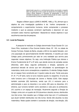determinado assunto e o conhecimento teórico acumulado a respeito
                           dele. Em geral isso se faz a partir do estudo de um problema, que ao
                           mesmo tempo desperta o interesse do pesquisador e limita sua
                           atividade de pesquisa a uma determinada porção do saber, a qual ele
                           se compromete a construir naquele momento.



             Bogdan e Biklem (apud, LUDKE E ANDRÉ, 1986, p. 70), afirmam que o
      objetivo de uma investigação qualitativa é de: “melhor compreender o
      comportamento e experimentos humanos, tentar compreender o processo
      mediante o qual as pessoas constroem significados e descrever em que
      consistem estes mesmos significados”. Baseando-se nesses objetivos é que
      escolhemos esse tipo de pesquisa.

3.2 - Local da Pesquisa


            A pesquisa foi realizada no Colégio denominado Grupo Escolar Dr. Luiz
      Viana Filho, localizado à Rua Coronel Arsênio Alves, Nº. 155, na cidade de
      Campo Formoso, Estado da Bahia, situada a 400 km da capital Salvador, com
      uma população de aproximadamente 65.000 habitantes. A escolha por esse
      Colégio partiu primeiramente por este ter uma realidade que serviria para
      responder nossos objetivos. Ou seja, uma Instituição Pública que oferece o
      Ensino Fundamental de 5ª a 8ª série, que atende alunos de camadas sociais
      diferentes, além disso, segundo professores e direção, apresenta um
      percentual elevado de alunos que tem dificuldades na aprendizagem da
      matemática, tendo como conseqüência a repetência. O referido Colégio dispõe
      de um espaço físico constituído por 4 (quatro) salas de aula. Tendo aula para
      5ª, 6ª, 7ª e 8ª série, tanto no turno matutino quanto no vespertino. O turno da
      noite funciona com a Educação de Jovens e Adultos (EJA). Este espaço
      também acomoda (03) banheiros, sendo que (01) é exclusivo para a
      administração e para os docentes e os outros (02) para os discentes; (01)
      diretoria, que funciona também como secretaria e sala para os professores;
      (01) cozinha e um espaço de recreação. Atualmente segundo a Direção do
      Colégio, conta com um quadro de 218 (duzentos e dezoito) alunos, distribuídos
      nos três turnos. Vale ressaltar que o Colégio conta hoje com (11) professores
      que atuam também distribuídos nos três turnos. Sendo (02) atuantes na área
      matemática. Neste quadro também é acrescido de direção, vice-direção, (02)
 