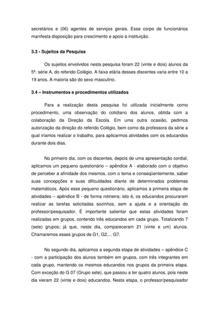secretários e (06) agentes de serviços gerais. Esse corpo de funcionários
manifesta disposição para crescimento e apoio à instituição.


3.3 - Sujeitos da Pesquisa

      Os sujeitos envolvidos nesta pesquisa foram 22 (vinte e dois) alunos da
5ª. série A, do referido Colégio. A faixa etária desses discentes varia entre 10 a
19 anos. A maioria são do sexo masculino.

3.4 – Instrumentos e procedimentos utilizados

      Para a realização desta pesquisa foi utilizada inicialmente como
procedimento, uma observação do cotidiano dos alunos, obtida com a
colaboração da Direção da Escola. Em uma outra ocasião, pedimos
autorização da direção do referido Colégio, bem como da professora da série a
qual iríamos realizar o trabalho, para aplicarmos atividades com os educandos
durante dois dias.


      No primeiro dia, com os discentes, depois de uma apresentação cordial,
aplicamos um pequeno questionário – apêndice A - elaborado com o objetivo
de perceber a afinidade dos mesmos, com o tema e conseqüentemente, saber
suas concepções e suas dificuldades diante de determinados problemas
matemáticos. Após esse pequeno questionário, aplicamos a primeira etapa de
atividades – apêndice B - de forma rotineira; isto é, os educandos procuraram
realizar as tarefas solicitadas sozinhos, sem a ajuda e a orientação do
professor/pesquisador. É importante salientar que estas atividades foram
realizadas em grupos, contendo três educandos em cada grupo. Totalizando 7
(sete) grupos; já que, neste dia, compareceram 21 (vinte e um) alunos.
Chamaremos esses grupos de G1, G2,... G7.


      No segundo dia, aplicamos a segunda etapa de atividades – apêndice C
- com a participação dos alunos também em grupos, com três integrantes em
cada grupo, mantendo os mesmos educandos nos grupos da primeira etapa.
Com exceção do G 07 (Grupo sete), que passou a ter quatro alunos, pois neste
dia vieram 22 (vinte e dois) educandos. Nesta etapa, o professor/pesquisador
 