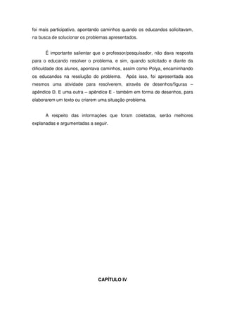 foi mais participativo, apontando caminhos quando os educandos solicitavam,
na busca de solucionar os problemas apresentados.


      É importante salientar que o professor/pesquisador, não dava resposta
para o educando resolver o problema, e sim, quando solicitado e diante da
dificuldade dos alunos, apontava caminhos, assim como Polya, encaminhando
os educandos na resolução do problema.     Após isso, foi apresentada aos
mesmos uma atividade para resolverem, através de desenhos/figuras –
apêndice D. E uma outra – apêndice E - também em forma de desenhos, para
elaborarem um texto ou criarem uma situação-problema.


      A respeito das informações que foram coletadas, serão melhores
explanadas e argumentadas a seguir.




                              CAPÍTULO IV
 