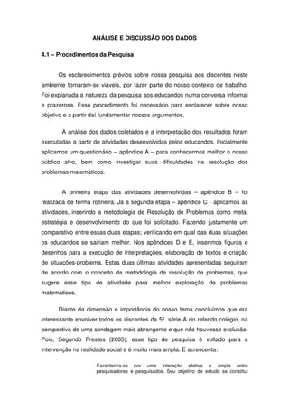 ANÁLISE E DISCUSSÃO DOS DADOS

4.1 – Procedimentos da Pesquisa


      Os esclarecimentos prévios sobre nossa pesquisa aos discentes neste
ambiente tornaram-se viáveis, por fazer parte do nosso contexto de trabalho.
Foi explanada a natureza da pesquisa aos educandos numa conversa informal
e prazerosa. Esse procedimento foi necessário para esclarecer sobre nosso
objetivo e a partir daí fundamentar nossos argumentos.

       A análise dos dados coletados e a interpretação dos resultados foram
executadas a partir de atividades desenvolvidas pelos educandos. Inicialmente
aplicamos um questionário – apêndice A – para conhecermos melhor o nosso
público alvo, bem como investigar suas dificuldades na resolução dos
problemas matemáticos.


       A primeira etapa das atividades desenvolvidas – apêndice B – foi
realizada de forma rotineira. Já a segunda etapa – apêndice C - aplicamos as
atividades, inserindo a metodologia de Resolução de Problemas como meta,
estratégia e desenvolvimento do que foi solicitado. Fazendo justamente um
comparativo entre essas duas etapas; verificando em qual das duas situações
os educandos se sairiam melhor. Nos apêndices D e E, inserimos figuras e
desenhos para a execução de interpretações, elaboração de textos e criação
de situações-problema. Estas duas últimas atividades apresentadas seguiram
de acordo com o conceito da metodologia de resolução de problemas, que
sugere esse tipo de atividade para melhor exploração de problemas
matemáticos.

      Diante da dimensão e importância do nosso tema concluímos que era
interessante envolver todos os discentes da 5ª. série A do referido colégio, na
perspectiva de uma sondagem mais abrangente e que não houvesse exclusão.
Pois, Segundo Prestes (2005), esse tipo de pesquisa é voltado para a
intervenção na realidade social e é muito mais ampla. E acrescenta:

                     Caracteriza-se por uma interação efetiva e ampla entre
                     pesquisadores e pesquisados. Seu objetivo de estudo se constitui
 