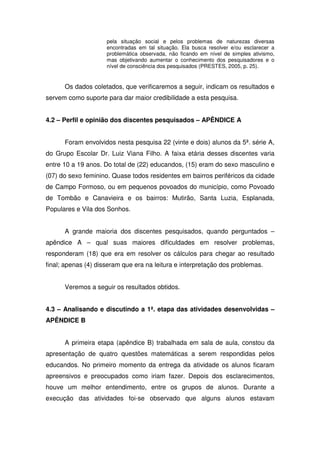 pela situação social e pelos problemas de naturezas diversas
                     encontradas em tal situação. Ela busca resolver e/ou esclarecer a
                     problemática observada, não ficando em nível de simples ativismo,
                     mas objetivando aumentar o conhecimento dos pesquisadores e o
                     nível de consciência dos pesquisados (PRESTES, 2005, p. 25).


      Os dados coletados, que verificaremos a seguir, indicam os resultados e
servem como suporte para dar maior credibilidade a esta pesquisa.


4.2 – Perfil e opinião dos discentes pesquisados – APÊNDICE A


      Foram envolvidos nesta pesquisa 22 (vinte e dois) alunos da 5ª. série A,
do Grupo Escolar Dr. Luiz Viana Filho. A faixa etária desses discentes varia
entre 10 a 19 anos. Do total de (22) educandos, (15) eram do sexo masculino e
(07) do sexo feminino. Quase todos residentes em bairros periféricos da cidade
de Campo Formoso, ou em pequenos povoados do município, como Povoado
de Tombão e Canavieira e os bairros: Mutirão, Santa Luzia, Esplanada,
Populares e Vila dos Sonhos.


      A grande maioria dos discentes pesquisados, quando perguntados –
apêndice A – qual suas maiores dificuldades em resolver problemas,
responderam (18) que era em resolver os cálculos para chegar ao resultado
final; apenas (4) disseram que era na leitura e interpretação dos problemas.


      Veremos a seguir os resultados obtidos.


4.3 – Analisando e discutindo a 1ª. etapa das atividades desenvolvidas –
APÊNDICE B


      A primeira etapa (apêndice B) trabalhada em sala de aula, constou da
apresentação de quatro questões matemáticas a serem respondidas pelos
educandos. No primeiro momento da entrega da atividade os alunos ficaram
apreensivos e preocupados como iriam fazer. Depois dos esclarecimentos,
houve um melhor entendimento, entre os grupos de alunos. Durante a
execução das atividades foi-se observado que alguns alunos estavam
 