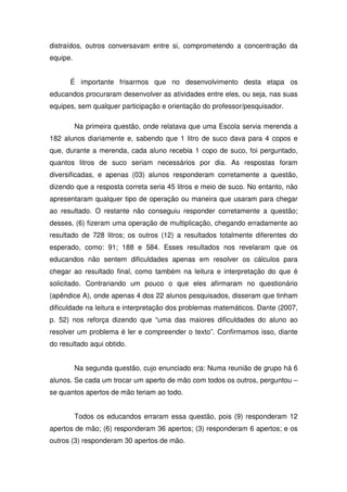 distraídos, outros conversavam entre si, comprometendo a concentração da
equipe.


      É importante frisarmos que no desenvolvimento desta etapa os
educandos procuraram desenvolver as atividades entre eles, ou seja, nas suas
equipes, sem qualquer participação e orientação do professor/pesquisador.

          Na primeira questão, onde relatava que uma Escola servia merenda a
182 alunos diariamente e, sabendo que 1 litro de suco dava para 4 copos e
que, durante a merenda, cada aluno recebia 1 copo de suco, foi perguntado,
quantos litros de suco seriam necessários por dia. As respostas foram
diversificadas, e apenas (03) alunos responderam corretamente a questão,
dizendo que a resposta correta seria 45 litros e meio de suco. No entanto, não
apresentaram qualquer tipo de operação ou maneira que usaram para chegar
ao resultado. O restante não conseguiu responder corretamente a questão;
desses, (6) fizeram uma operação de multiplicação, chegando erradamente ao
resultado de 728 litros; os outros (12) a resultados totalmente diferentes do
esperado, como: 91; 188 e 584. Esses resultados nos revelaram que os
educandos não sentem dificuldades apenas em resolver os cálculos para
chegar ao resultado final, como também na leitura e interpretação do que é
solicitado. Contrariando um pouco o que eles afirmaram no questionário
(apêndice A), onde apenas 4 dos 22 alunos pesquisados, disseram que tinham
dificuldade na leitura e interpretação dos problemas matemáticos. Dante (2007,
p. 52) nos reforça dizendo que “uma das maiores dificuldades do aluno ao
resolver um problema é ler e compreender o texto”. Confirmamos isso, diante
do resultado aqui obtido.


          Na segunda questão, cujo enunciado era: Numa reunião de grupo há 6
alunos. Se cada um trocar um aperto de mão com todos os outros, perguntou –
se quantos apertos de mão teriam ao todo.


          Todos os educandos erraram essa questão, pois (9) responderam 12
apertos de mão; (6) responderam 36 apertos; (3) responderam 6 apertos; e os
outros (3) responderam 30 apertos de mão.
 