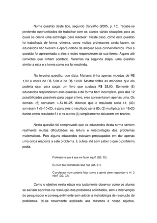 Numa questão deste tipo, segundo Carvalho (2005, p. 15), “acaba-se
perdendo oportunidades de trabalhar com os alunos várias situações para as
quais se criaria uma estratégia para resolver”. Neste caso, como esta questão
foi trabalhada de forma rotineira, como muitos professores ainda fazem, os
educandos não tiveram a oportunidade de ampliar seus conhecimentos. Pois a
questão foi apresentada a eles e estes responderam da sua forma. Alguns até
convictos que tinham acertado. Veremos na segunda etapa, uma questão
similar a esta e a forma como ela foi resolvida.


         Na terceira questão, que dizia: Mariana tinha apenas moedas de R$
1,00 e notas de R$ 5,00 e de R$ 10,00. Mostre todas as maneiras que ela
poderia usar para pagar um livro que custava R$ 25,00. Somente (6)
educandos responderam esta questão e de forma bem incompleta, pois das 12
possibilidades possíveis para pagar o livro, eles apresentaram apenas uma. Os
demais, (6) somaram 1+5+10+25, dizendo que o resultado seria 41; (03)
somaram 1+5+10+25, e para eles o resultado seria 85; (3) multiplicaram 16x25
dando como resultado 51 e os outros (3) simplesmente deixaram em branco.


         Nesta questão foi comprovado que os educandos desta turma sentem
realmente muitas dificuldades na leitura e interpretação dos problemas
matemáticos. Pois alguns educandos estavam preocupados em dar apenas
uma única resposta a este problema. E outros até sem saber o que o problema
pedia.


                     Professor o que é que vai fazer aqui? (G2. 02).

                     Eu num tou intendendo isso não (G5. 01).

                     O professor num poderia falar como a gente deve responder o nº. 3
                     não? (G2. 03).


         Como o objetivo nesta etapa era justamente observar como os alunos
se sairiam sozinhos na resolução dos problemas solicitados, sem a intervenção
do pesquisador e consequentimente sem adotar a metodologia de resolução de
problemas, foi-se novamente explicado aos mesmos o nosso objetivo.
 