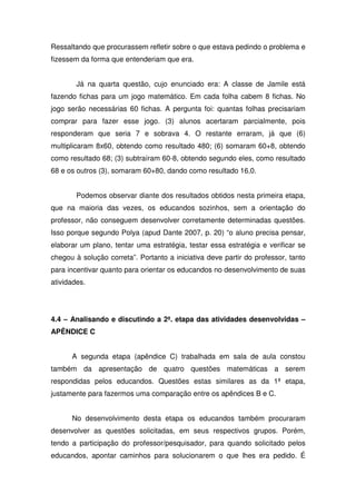 Ressaltando que procurassem refletir sobre o que estava pedindo o problema e
fizessem da forma que entenderiam que era.


        Já na quarta questão, cujo enunciado era: A classe de Jamile está
fazendo fichas para um jogo matemático. Em cada folha cabem 8 fichas. No
jogo serão necessárias 60 fichas. A pergunta foi: quantas folhas precisariam
comprar para fazer esse jogo. (3) alunos acertaram parcialmente, pois
responderam que seria 7 e sobrava 4. O restante erraram, já que (6)
multiplicaram 8x60, obtendo como resultado 480; (6) somaram 60+8, obtendo
como resultado 68; (3) subtraíram 60-8, obtendo segundo eles, como resultado
68 e os outros (3), somaram 60+80, dando como resultado 16,0.


        Podemos observar diante dos resultados obtidos nesta primeira etapa,
que na maioria das vezes, os educandos sozinhos, sem a orientação do
professor, não conseguem desenvolver corretamente determinadas questões.
Isso porque segundo Polya (apud Dante 2007, p. 20) “o aluno precisa pensar,
elaborar um plano, tentar uma estratégia, testar essa estratégia e verificar se
chegou à solução correta”. Portanto a iniciativa deve partir do professor, tanto
para incentivar quanto para orientar os educandos no desenvolvimento de suas
atividades.




4.4 – Analisando e discutindo a 2ª. etapa das atividades desenvolvidas –
APÊNDICE C


      A segunda etapa (apêndice C) trabalhada em sala de aula constou
também da apresentação de quatro questões matemáticas a serem
respondidas pelos educandos. Questões estas similares as da 1ª etapa,
justamente para fazermos uma comparação entre os apêndices B e C.


      No desenvolvimento desta etapa os educandos também procuraram
desenvolver as questões solicitadas, em seus respectivos grupos. Porém,
tendo a participação do professor/pesquisador, para quando solicitado pelos
educandos, apontar caminhos para solucionarem o que lhes era pedido. É
 