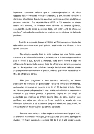 importante novamente salientar que o professor/pesquisador, não dava
resposta para o educando resolver o problema, e sim, quando solicitado e
diante das dificuldades dos alunos, apontava caminhos que iriam ajudá-los no
processo resolutivo. Pois segundo Dante (2007, p. 53), enquanto os alunos
fazem uma atividade, “o professor, deve percorrer as carteiras ajudando,
encorajando, dando idéias, pequenas dicas, sem dizer como se chega ao
resultado”, deixando claro quais são os objetivos, as condições e os dados do
problema.


       Durante a execução dessas atividades verificamos que a maioria dos
educandos se mostrou mais participativos, tendo maior envolvimento com o
que foi solicitado.

        Na primeira questão letra a, onde relatava que uma Escola servia
merenda a 162 alunos diariamente e, sabendo que 1 litro de refrigerante dava
para 6 copos e que, durante a merenda, cada aluno recebia 1 copo de
refrigerante, foi perguntado quantos litros de refrigerantes seriam necessários
por dia. As respostas foram unânimes, ou seja, incrivelmente todos os alunos
(22) responderam corretamente a questão, dizendo que seriam necessários 27
litros de refrigerante por dia.


        Mas para chegarmos a este resultado satisfatório, os alunos
precisaram de orientação do pesquisador. Pois pela forma que iam fazendo,
continuariam cometendo os mesmos erros do nº. 01 da etapa anterior. Desta
vez foi-se sugerido pelo pesquisador que os educandos lessem e procurassem
entender o que estava pedindo o problema. Depois de um tempo foi
perguntado aos mesmos se tinham alguma idéia de como resolver esse
problema. As idéias dos educandos foram surgindo e através de uma
orientação continuada e de sucessivas perguntas feitas pelo pesquisador, os
educandos foram desenvolvendo o problema solicitado.


        Durante a resolução do problema percebemos entre um grupo e outro,
as diferentes maneiras de resolução, pois (09) alunos aplicaram a operação de
divisão; (10) foram subtraindo o número 162 de 6 em 6 até chegar a zero,
 