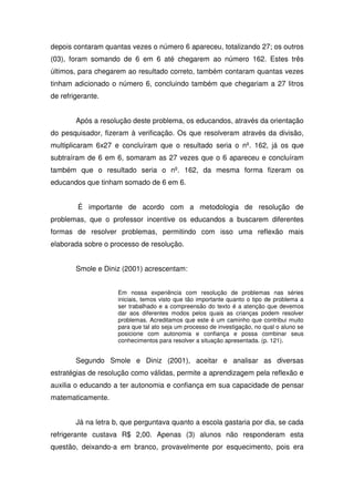 depois contaram quantas vezes o número 6 apareceu, totalizando 27; os outros
(03), foram somando de 6 em 6 até chegarem ao número 162. Estes três
últimos, para chegarem ao resultado correto, também contaram quantas vezes
tinham adicionado o número 6, concluindo também que chegariam a 27 litros
de refrigerante.


        Após a resolução deste problema, os educandos, através da orientação
do pesquisador, fizeram à verificação. Os que resolveram através da divisão,
multiplicaram 6x27 e concluíram que o resultado seria o nº. 162, já os que
subtraíram de 6 em 6, somaram as 27 vezes que o 6 apareceu e concluíram
também que o resultado seria o nº. 162, da mesma forma fizeram os
educandos que tinham somado de 6 em 6.


         É importante de acordo com a metodologia de resolução de
problemas, que o professor incentive os educandos a buscarem diferentes
formas de resolver problemas, permitindo com isso uma reflexão mais
elaborada sobre o processo de resolução.


        Smole e Diniz (2001) acrescentam:


                     Em nossa experiência com resolução de problemas nas séries
                     iniciais, temos visto que tão importante quanto o tipo de problema a
                     ser trabalhado e a compreensão do texto é a atenção que devemos
                     dar aos diferentes modos pelos quais as crianças podem resolver
                     problemas. Acreditamos que este é um caminho que contribui muito
                     para que tal ato seja um processo de investigação, no qual o aluno se
                     posicione com autonomia e confiança e possa combinar seus
                     conhecimentos para resolver a situação apresentada. (p. 121).


        Segundo Smole e Diniz (2001), aceitar e analisar as diversas
estratégias de resolução como válidas, permite a aprendizagem pela reflexão e
auxilia o educando a ter autonomia e confiança em sua capacidade de pensar
matematicamente.


        Já na letra b, que perguntava quanto a escola gastaria por dia, se cada
refrigerante custava R$ 2,00. Apenas (3) alunos não responderam esta
questão, deixando-a em branco, provavelmente por esquecimento, pois era
 