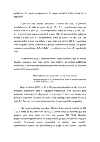 problema. Os outros componentes do grupo sentados foram anotando o
resultado.


        Com os sete alunos perfilados à frente da sala, o primeiro
imediatamente do lado esquerdo da fila, (G1. 01), cumprimentou todos os
outros 6 da fila e saiu, (G2. 01) cumprimentou todos os outros 5 e saiu, (G3.
01) cumprimentou todos os outros 4 e saiu, (G4. 01) cumprimentou todos os
outros 3 e saiu, (G5. 01) cumprimentou todos os outros 2 e saiu, (G6. 01)
cumprimentou o único que sobrou e saiu. Esse que sobrou (G7. 01), não tinha
mais ninguém a quem cumprimentar, pois já cumprimentara a todos. Os grupos
anotaram os resultados: 6+5+4+3+2+1, e verificaram que houve 21 apertos de
mão.


        Observamos após o desenvolvimento deste problema, que os alunos
ficaram eufóricos, com mais ânimo para resolver os demais problemas
solicitados. E até mesmo percebendo que tinham errado a questão da atividade
anterior. Eis alguns relatos:


                      Mais era tão fácil de fazer e ontem nós fez errado (G2. 03).

                      Professor naquele nº. 02 do exercício de ontem a resposta então era
                      15 aperto de mão. (G3. 01).


       Segundo Dante (2007, p. 17 e 18) esse tipo de problema não pode ser
traduzido diretamente para a linguagem matemática, “nem resolvido pela
aplicação automática de algoritmos”, pois exigem do aluno um tempo para
pensar e arquitetar um plano de ação, “uma estratégia que poderá levá-lo à
solução”. Por isso, torna-se mais interessante do que os problemas-padrão.


        Na terceira questão, que dizia: Mariana tinha apenas moedas de R$
1,00 e notas de R$ 5,00 e de R$ 10,00. Mostre todas as maneiras que ela
poderia usar para pagar um livro que custava R$ 25,00. Questão
propositalmente repetida como na etapa anterior, já que praticamente ninguém
acertou.     Novamente    alguns     educandos,        ao    resolver     esta       questão,
apresentaram apenas uma possibilidade de pagar o livro, outros, a grande
 