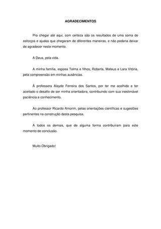 AGRADECIMENTOS



      Pra chegar até aqui, com certeza são os resultados de uma soma de
esforços e ajudas que chegaram de diferentes maneiras, e não poderia deixar
de agradecer neste momento.


      A Deus, pela vida.


      A minha família, esposa Telma e filhos, Roberta, Mateus e Lara Vitória,
pela compreensão em minhas ausências.


      À professora Alayde Ferreira dos Santos, por ter me acolhido e ter
aceitado o desafio de ser minha orientadora, contribuindo com sua inestimável
paciência e conhecimento.


      Ao professor Ricardo Amorim, pelas orientações científicas e sugestões
pertinentes na construção desta pesquisa.


      A todos os demais, que de alguma forma contribuíram para este
momento de conclusão.



      Muito Obrigado!
 
