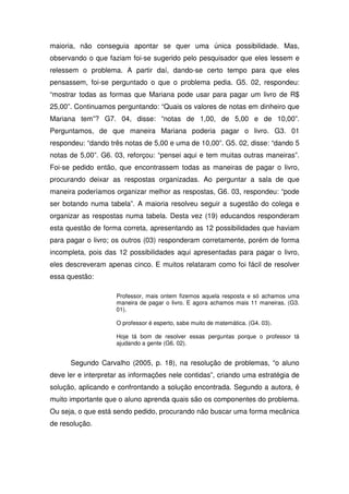 maioria, não conseguia apontar se quer uma única possibilidade. Mas,
observando o que faziam foi-se sugerido pelo pesquisador que eles lessem e
relessem o problema. A partir daí, dando-se certo tempo para que eles
pensassem, foi-se perguntado o que o problema pedia. G5. 02, respondeu:
“mostrar todas as formas que Mariana pode usar para pagar um livro de R$
25,00”. Continuamos perguntando: “Quais os valores de notas em dinheiro que
Mariana tem”? G7. 04, disse: “notas de 1,00, de 5,00 e de 10,00”.
Perguntamos, de que maneira Mariana poderia pagar o livro. G3. 01
respondeu: “dando três notas de 5,00 e uma de 10,00”. G5. 02, disse: “dando 5
notas de 5,00”. G6. 03, reforçou: “pensei aqui e tem muitas outras maneiras”.
Foi-se pedido então, que encontrassem todas as maneiras de pagar o livro,
procurando deixar as respostas organizadas. Ao perguntar a sala de que
maneira poderíamos organizar melhor as respostas, G6. 03, respondeu: “pode
ser botando numa tabela”. A maioria resolveu seguir a sugestão do colega e
organizar as respostas numa tabela. Desta vez (19) educandos responderam
esta questão de forma correta, apresentando as 12 possibilidades que haviam
para pagar o livro; os outros (03) responderam corretamente, porém de forma
incompleta, pois das 12 possibilidades aqui apresentadas para pagar o livro,
eles descreveram apenas cinco. E muitos relataram como foi fácil de resolver
essa questão:

                     Professor, mais ontem fizemos aquela resposta e só achamos uma
                     maneira de pagar o livro. E agora achamos mais 11 maneiras. (G3.
                     01).

                     O professor é esperto, sabe muito de matemática. (G4. 03).

                     Hoje tá bom de resolver essas perguntas porque o professor tá
                     ajudando a gente (G6. 02).


      Segundo Carvalho (2005, p. 18), na resolução de problemas, “o aluno
deve ler e interpretar as informações nele contidas”, criando uma estratégia de
solução, aplicando e confrontando a solução encontrada. Segundo a autora, é
muito importante que o aluno aprenda quais são os componentes do problema.
Ou seja, o que está sendo pedido, procurando não buscar uma forma mecânica
de resolução.
 