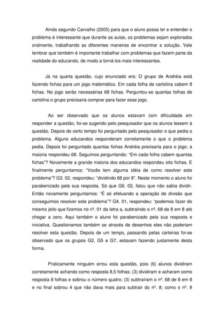 Ainda segundo Carvalho (2005) para que o aluno possa ler e entender o
problema é interessante que durante as aulas, os problemas sejam explorados
oralmente, trabalhando as diferentes maneiras de encontrar a solução. Vale
lembrar que também é importante trabalhar com problemas que fazem parte da
realidade do educando, de modo a torná-los mais interessantes.


         Já na quarta questão, cujo enunciado era: O grupo de Andréia está
fazendo fichas para um jogo matemático. Em cada folha de cartolina cabem 8
fichas. No jogo serão necessárias 68 fichas. Perguntou-se quantas folhas de
cartolina o grupo precisaria comprar para fazer esse jogo.


          Ao ser observado que os alunos estavam com dificuldade em
responder a questão, foi-se sugerido pelo pesquisador que os alunos lessem à
questão. Depois de certo tempo foi perguntado pelo pesquisador o que pedia o
problema. Alguns educandos responderam corretamente o que o problema
pedia. Depois foi perguntado quantas fichas Andréia precisaria para o jogo; a
maioria respondeu 68. Seguimos perguntando: “Em cada folha cabem quantas
fichas”? Novamente a grande maioria dos educandos respondeu oito fichas. E
finalmente perguntamos: “Vocês tem alguma idéia de como resolver este
problema”? G3. 02, respondeu: “dividindo 68 por 8”. Neste momento o aluno foi
parabenizado pela sua resposta. Só que G6. 02, falou que não sabia dividir.
Então novamente perguntamos: “É só efetuando a operação de divisão que
conseguimos resolver este problema”? G4. 01, respondeu: “podemos fazer do
mesmo jeito que fizemos no nº. 01 da letra a, subtraindo o nº. 68 de 8 em 8 até
chegar a zero. Aqui também o aluno foi parabenizado pela sua resposta e
iniciativa. Questionamos também se através de desenhos eles não poderiam
resolver esta questão. Depois de um tempo, passando pelas carteiras foi-se
observado que os grupos G2, G5 e G7, estavam fazendo justamente desta
forma.


          Praticamente ninguém errou esta questão, pois (6) alunos dividiram
corretamente achando como resposta 8,5 folhas; (3) dividiram e acharam como
resposta 8 folhas e sobrou o número quatro; (3) subtraíram o nº. 68 de 8 em 8
e no final sobrou 4 que não dava mais para subtrair do nº. 8; como o nº. 8
 