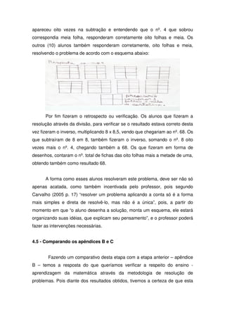 apareceu oito vezes na subtração e entendendo que o nº. 4 que sobrou
correspondia meia folha, responderam corretamente oito folhas e meia. Os
outros (10) alunos também responderam corretamente, oito folhas e meia,
resolvendo o problema de acordo com o esquema abaixo:




      Por fim fizeram o retrospecto ou verificação. Os alunos que fizeram a
resolução através da divisão, para verificar se o resultado estava correto desta
vez fizeram o inverso, multiplicando 8 x 8,5, vendo que chegariam ao nº. 68. Os
que subtraíram de 8 em 8, também fizeram o inverso, somando o nº. 8 oito
vezes mais o nº. 4, chegando também a 68. Os que fizeram em forma de
desenhos, contaram o nº. total de fichas das oito folhas mais a metade de uma,
obtendo também como resultado 68.


      A forma como esses alunos resolveram este problema, deve ser não só
apenas acatada, como também incentivada pelo professor, pois segundo
Carvalho (2005 p. 17) “resolver um problema aplicando a conta só é a forma
mais simples e direta de resolvê-lo, mas não é a única”, pois, a partir do
momento em que “o aluno desenha a solução, monta um esquema, ele estará
organizando suas idéias, que explicam seu pensamento”, e o professor poderá
fazer as intervenções necessárias.


4.5 - Comparando os apêndices B e C


       Fazendo um comparativo desta etapa com a etapa anterior – apêndice
B – temos a resposta do que queríamos verificar a respeito do ensino -
aprendizagem da matemática através da metodologia de resolução de
problemas. Pois diante dos resultados obtidos, tivemos a certeza de que esta
 