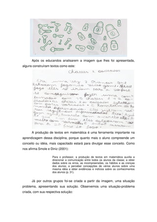 Após os educandos analisarem a imagem que lhes foi apresentada,
alguns construíram textos como este:




      A produção de textos em matemática é uma ferramenta importante na
aprendizagem dessa disciplina, porque quanto mais o aluno compreende um
conceito ou idéia, mais capacitado estará para divulgar esse conceito. Como
nos afirma Smole e Diniz (2001):

                    Para o professor, a produção de textos em matemática auxilia a
                    direcionar a comunicação entre todos os alunos da classe; a obter
                    dados sobre os erros, as incompreensões, os hábitos e as crenças
                    dos alunos; a perceber concepções de vários alunos sobre uma
                    mesma idéia e obter evidências e indícios sobre os conhecimentos
                    dos alunos (p. 31).


      Já por outros grupos foi-se criada a partir da imagem, uma situação
problema, apresentando sua solução. Observemos uma situação-problema
criada, com sua respectiva solução:
 