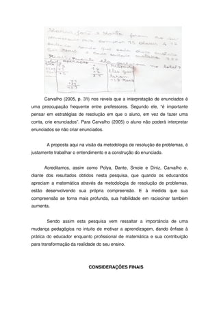 Carvalho (2005, p. 31) nos revela que a interpretação de enunciados é
uma preocupação frequente entre professores. Segundo ele, “é importante
pensar em estratégias de resolução em que o aluno, em vez de fazer uma
conta, crie enunciados”. Para Carvalho (2005) o aluno não poderá interpretar
enunciados se não criar enunciados.


       A proposta aqui na visão da metodologia de resolução de problemas, é
justamente trabalhar o entendimento e a construção do enunciado.


      Acreditamos, assim como Polya, Dante, Smole e Diniz, Carvalho e,
diante dos resultados obtidos nesta pesquisa, que quando os educandos
apreciam a matemática através da metodologia de resolução de problemas,
estão desenvolvendo sua própria compreensão. E à medida que sua
compreensão se torna mais profunda, sua habilidade em raciocinar também
aumenta.


       Sendo assim esta pesquisa vem ressaltar a importância de uma
mudança pedagógica no intuito de motivar a aprendizagem, dando ênfase à
prática do educador enquanto profissional de matemática e sua contribuição
para transformação da realidade do seu ensino.




                            CONSIDERAÇÕES FINAIS
 