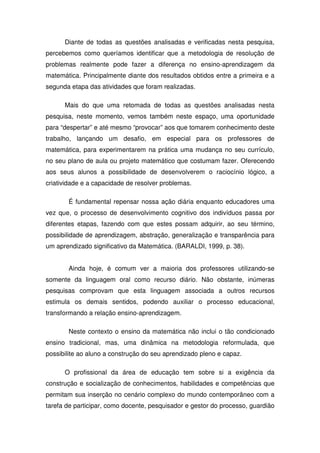 Diante de todas as questões analisadas e verificadas nesta pesquisa,
percebemos como queríamos identificar que a metodologia de resolução de
problemas realmente pode fazer a diferença no ensino-aprendizagem da
matemática. Principalmente diante dos resultados obtidos entre a primeira e a
segunda etapa das atividades que foram realizadas.

      Mais do que uma retomada de todas as questões analisadas nesta
pesquisa, neste momento, vemos também neste espaço, uma oportunidade
para “despertar” e até mesmo “provocar” aos que tomarem conhecimento deste
trabalho, lançando um desafio, em especial para os professores de
matemática, para experimentarem na prática uma mudança no seu currículo,
no seu plano de aula ou projeto matemático que costumam fazer. Oferecendo
aos seus alunos a possibilidade de desenvolverem o raciocínio lógico, a
criatividade e a capacidade de resolver problemas.

       É fundamental repensar nossa ação diária enquanto educadores uma
vez que, o processo de desenvolvimento cognitivo dos indivíduos passa por
diferentes etapas, fazendo com que estes possam adquirir, ao seu término,
possibilidade de aprendizagem, abstração, generalização e transparência para
um aprendizado significativo da Matemática. (BARALDI, 1999, p. 38).


       Ainda hoje, é comum ver a maioria dos professores utilizando-se
somente da linguagem oral como recurso diário. Não obstante, inúmeras
pesquisas comprovam que esta linguagem associada a outros recursos
estimula os demais sentidos, podendo auxiliar o processo educacional,
transformando a relação ensino-aprendizagem.

       Neste contexto o ensino da matemática não inclui o tão condicionado
ensino tradicional, mas, uma dinâmica na metodologia reformulada, que
possibilite ao aluno a construção do seu aprendizado pleno e capaz.

      O profissional da área de educação tem sobre si a exigência da
construção e socialização de conhecimentos, habilidades e competências que
permitam sua inserção no cenário complexo do mundo contemporâneo com a
tarefa de participar, como docente, pesquisador e gestor do processo, guardião
 