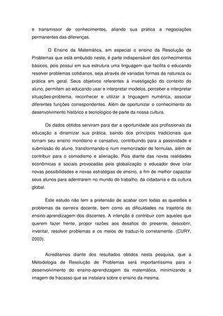 e transmissor de conhecimentos, aliando sua prática a negociações
permanentes das diferenças.

           O Ensino da Matemática, em especial o ensino da Resolução de
Problemas que está embutido neste, é parte indispensável dos conhecimentos
básicos, pois possui em sua estrutura uma linguagem que facilita o educando
resolver problemas cotidianos, seja através de variadas formas da natureza ou
prática em geral. Seus objetivos referentes à investigação do contexto do
aluno, permitem ao educando usar e interpretar modelos, perceber e interpretar
situações-problema, reconhecer e utilizar a linguagem numérica, associar
diferentes funções correspondentes. Além de oportunizar o conhecimento do
desenvolvimento histórico e tecnológico de parte da nossa cultura.

          Os dados obtidos serviram para dar a oportunidade aos profissionais da
educação a dinamizar sua prática, saindo dos princípios tradicionais que
tornam seu ensino monótono e cansativo, contribuindo para a passividade e
submissão do aluno, transformando-o num memorizador de formulas, além de
contribuir para o comodismo e alienação. Pois diante das novas realidades
econômicas e sociais provocadas pela globalização o educador deve criar
novas possibilidades e novas estratégias de ensino, a fim de melhor capacitar
seus alunos para adentrarem no mundo do trabalho, da cidadania e da cultura
global.

          Este estudo não tem a pretensão de acabar com todas as questões e
problemas da carreira docente, bem como as dificuldades na trajetória do
ensino-aprendizagem dos discentes. A intenção é contribuir com aqueles que
querem fazer frente, propor razões aos desafios do presente, descobrir,
inventar, resolver problemas e os meios de traduzi-lo corretamente. (CURY,
2003).


          Acreditamos diante dos resultados obtidos nesta pesquisa, que a
Metodologia de Resolução de Problemas será importantíssima para o
desenvolvimento do ensino-aprendizagem da matemática, minimizando a
imagem de fracasso que se instalara sobre o ensino da mesma.
 