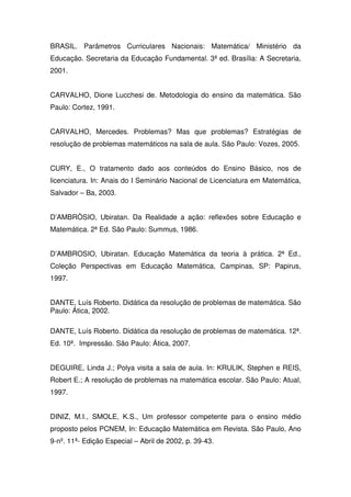 BRASIL. Parâmetros Curriculares Nacionais: Matemática/ Ministério da
Educação. Secretaria da Educação Fundamental. 3ª ed. Brasília: A Secretaria,
2001.


CARVALHO, Dione Lucchesi de. Metodologia do ensino da matemática. São
Paulo: Cortez, 1991.


CARVALHO, Mercedes. Problemas? Mas que problemas? Estratégias de
resolução de problemas matemáticos na sala de aula. São Paulo: Vozes, 2005.


CURY, E., O tratamento dado aos conteúdos do Ensino Básico, nos de
licenciatura. In: Anais do I Seminário Nacional de Licenciatura em Matemática,
Salvador – Ba, 2003.


D’AMBRÒSIO, Ubiratan. Da Realidade a ação: reflexões sobre Educação e
Matemática. 2ª Ed. São Paulo: Summus, 1986.


D’AMBROSIO, Ubiratan. Educação Matemática da teoria à prática. 2ª Ed.,
Coleção Perspectivas em Educação Matemática, Campinas, SP: Papirus,
1997.


DANTE, Luís Roberto. Didática da resolução de problemas de matemática. São
Paulo: Ática, 2002.

DANTE, Luís Roberto. Didática da resolução de problemas de matemática. 12ª.
Ed. 10ª. Impressão. São Paulo: Ática, 2007.


DEGUIRE, Linda J.; Polya visita a sala de aula. In: KRULIK, Stephen e REIS,
Robert E.; A resolução de problemas na matemática escolar. São Paulo: Atual,
1997.


DINIZ, M.I., SMOLE, K.S., Um professor competente para o ensino médio
proposto pelos PCNEM, In: Educação Matemática em Revista. São Paulo, Ano
9-nº. 11ª- Edição Especial – Abril de 2002, p. 39-43.
 