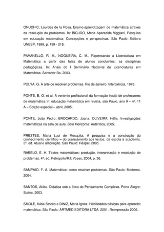 ONUCHIC, Lourdes de la Rosa. Ensino-aprendizagem de matemática através
da resolução de problemas. In: BICUDO, Maria Aparecida Viggiani. Pesquisa
em educação matemática: Concepções e perspectivas. São Paulo: Editora
UNESP, 1999, p. 199 - 218.


PAVANELLO, R. M., NOGUEIRA, C. M., Repensando a Licenciatura em
Matemática a partir das falas de alunos concluintes: as disciplinas
pedagógicas. In: Anais do I Seminário Nacional de Licenciaturas em
Matemática, Salvador-Ba, 2003.


POLYA, G. A arte de resolver problemas. Rio de Janeiro: Interciência, 1978.


PONTE, B. O. et al. A vertente profissional da formação inicial de professores
de matemática In: educação matemática em revista, são Paulo, ano 9 – nº. 11
A – Edição especial – abril, 2005.


PONTE, João Pedro; BROCARDO, Joana; OLIVEIRA, Hélia. Investigações
matemáticas na sala de aula. Belo Horizonte: Autêntica, 2005.


PRESTES, Maria Luci de Mesquita. A pesquisa e a construção do
conhecimento científico – do planejamento aos textos, da escola à academia.
3ª. ed. Atual e ampliação. São Paulo: Rêspel, 2005.

RABELO, E. H. Textos matemáticos: produção, interpretação e resolução de
problemas. 4ª. ed. Petrópolis/RJ: Vozes, 2004, p. 26.


SAMPAIO, F. A. Matemática: como resolver problemas. São Paulo: Moderna,
2004.


SANTOS, Akiko. Didática sob a ótica do Pensamento Complexo. Porto Alegre:
Sulina, 2003.


SMOLE, Kátia Stocco e DINIZ, Maria Ignez. Habilidades básicas para aprender
matemática. São Paulo: ARTMED EDITORA LTDA, 2001. Reimpressão 2006.
 