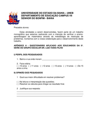 UNIVERSIDADE DO ESTADO DA BAHIA – UNEB
        DEPARTAMENTO DE EDUCAÇÃO CAMPUS VII
        SENHOR DO BONFIM - BAHIA


Prezados alunos:

       Estas atividades a serem desenvolvidas, fazem parte de um trabalho
monográfico que estamos realizando com a intenção de verificar o ensino-
aprendizagem da matemática através da metodologia de resolução de
problemas. Contamos com a vossa colaboração para o desenvolvimento deste
trabalho.

APÊNDICE A - QUESTIONÁRIO APLICADO AOS EDUCANDOS DA 5ª.
SÉRIE DO GRUPO ESCOLAR DR. LUIZ VIANA FILHO


I) PERFIL DOS PESQUISADOS

   1. Bairro e rua onde moram _____________________________________

   2. Faixa etária:
   ( ) 10 anos ( ) 11 anos ( ) 12 anos ( ) 13 anos ( ) 14 anos ( ) De 15
   anos a cima

II) OPINIÃO DOS PEQUISADOS

   1 Qual sua maior dificuldade em resolver problemas?

   ( ) Na leitura e interpretação das questões;
   ( ) Resolver os cálculos para chegar ao resultado final.

   2 Justifique sua resposta:
   _____________________________________________________________
   _____________________________________________________________
   ____________________________________________________________.
 