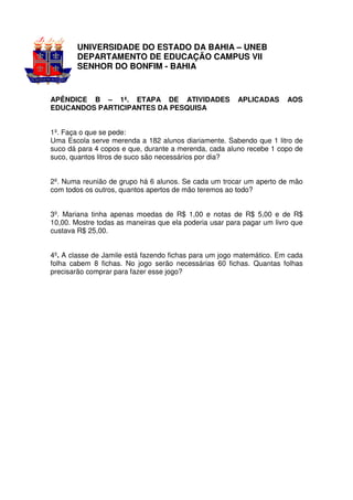 UNIVERSIDADE DO ESTADO DA BAHIA – UNEB
        DEPARTAMENTO DE EDUCAÇÃO CAMPUS VII
        SENHOR DO BONFIM - BAHIA


APÊNDICE B – 1ª. ETAPA DE ATIVIDADES                    APLICADAS      AOS
EDUCANDOS PARTICIPANTES DA PESQUISA


1º. Faça o que se pede:
Uma Escola serve merenda a 182 alunos diariamente. Sabendo que 1 litro de
suco dá para 4 copos e que, durante a merenda, cada aluno recebe 1 copo de
suco, quantos litros de suco são necessários por dia?


2º. Numa reunião de grupo há 6 alunos. Se cada um trocar um aperto de mão
com todos os outros, quantos apertos de mão teremos ao todo?


3º. Mariana tinha apenas moedas de R$ 1,00 e notas de R$ 5,00 e de R$
10,00. Mostre todas as maneiras que ela poderia usar para pagar um livro que
custava R$ 25,00.


4º. A classe de Jamile está fazendo fichas para um jogo matemático. Em cada
folha cabem 8 fichas. No jogo serão necessárias 60 fichas. Quantas folhas
precisarão comprar para fazer esse jogo?
 