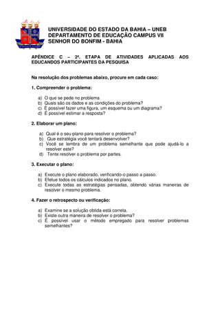 UNIVERSIDADE DO ESTADO DA BAHIA – UNEB
         DEPARTAMENTO DE EDUCAÇÃO CAMPUS VII
         SENHOR DO BONFIM - BAHIA

APÊNDICE C – 2ª. ETAPA DE ATIVIDADES                    APLICADAS   AOS
EDUCANDOS PARTICIPANTES DA PESQUISA


Na resolução dos problemas abaixo, procure em cada caso:

1. Compreender o problema:

   a)   O que se pede no problema
   b)   Quais são os dados e as condições do problema?
   c)   É possível fazer uma figura, um esquema ou um diagrama?
   d)   É possível estimar a resposta?

2. Elaborar um plano:

   a) Qual é o seu plano para resolver o problema?
   b) Que estratégia você tentará desenvolver?
   c) Você se lembra de um problema semelhante que pode ajudá-lo a
      resolver este?
   d) Tente resolver o problema por partes.

3. Executar o plano:

   a) Execute o plano elaborado, verificando-o passo a passo.
   b) Efetue todos os cálculos indicados no plano.
   c) Execute todas as estratégias pensadas, obtendo várias maneiras de
      resolver o mesmo problema.

4. Fazer o retrospecto ou verificação:

   a) Examine se a solução obtida está correta.
   b) Existe outra maneira de resolver o problema?
   c) É possível usar o método empregado para resolver problemas
      semelhantes?
 