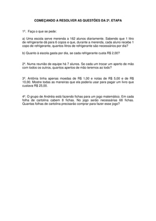 COMEÇANDO A RESOLVER AS QUESTÕES DA 2ª. ETAPA


1º. Faça o que se pede:

a) Uma escola serve merenda a 162 alunos diariamente. Sabendo que 1 litro
de refrigerante dá para 6 copos e que, durante a merenda, cada aluno recebe 1
copo de refrigerante, quantos litros de refrigerante são necessários por dia?

b) Quanto à escola gasta por dia, se cada refrigerante custa R$ 2,00?


2º. Numa reunião de equipe há 7 alunos. Se cada um trocar um aperto de mão
com todos os outros, quantos apertos de mão teremos ao todo?


3º. Antônia tinha apenas moedas de R$ 1,00 e notas de R$ 5,00 e de R$
10,00. Mostre todas as maneiras que ela poderia usar para pagar um livro que
custava R$ 25,00.


4º. O grupo de Andréia está fazendo fichas para um jogo matemático. Em cada
folha de cartolina cabem 8 fichas. No jogo serão necessárias 68 fichas.
Quantas folhas de cartolina precisarão comprar para fazer esse jogo?
 